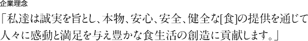 企業理念 「私達は誠実を旨とし、本物、安心、安全、健全な[食]の提供を通じて人々に感動と満足を与え豊かな食生活の創造に貢献します。」